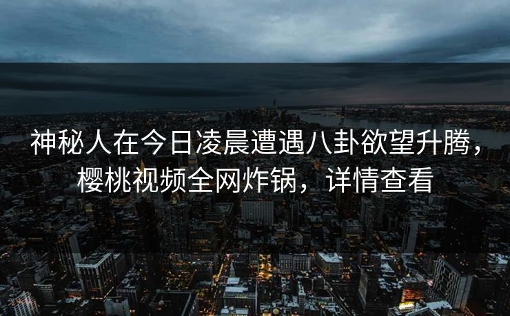 神秘人在今日凌晨遭遇八卦欲望升腾，樱桃视频全网炸锅，详情查看
