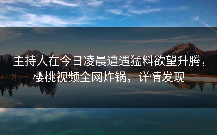 主持人在今日凌晨遭遇猛料欲望升腾，樱桃视频全网炸锅，详情发现