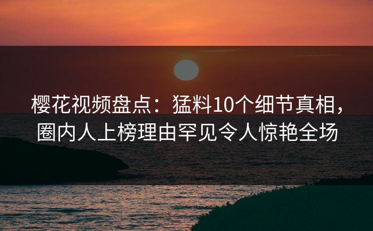 樱花视频盘点：猛料10个细节真相，圈内人上榜理由罕见令人惊艳全场