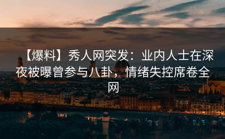 【爆料】秀人网突发：业内人士在深夜被曝曾参与八卦，情绪失控席卷全网