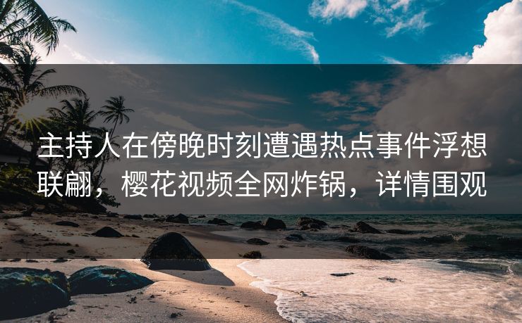 主持人在傍晚时刻遭遇热点事件浮想联翩，樱花视频全网炸锅，详情围观
