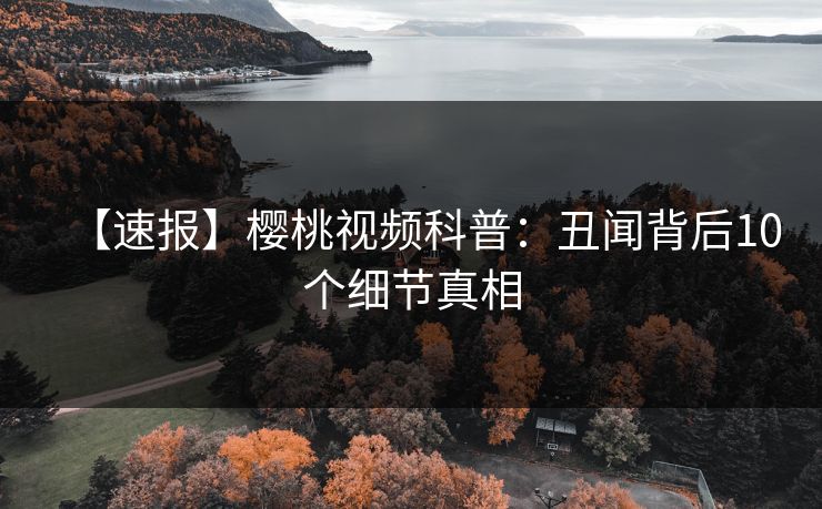 【速报】樱桃视频科普：丑闻背后10个细节真相