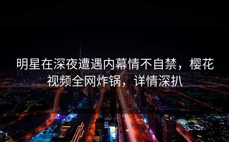 明星在深夜遭遇内幕情不自禁，樱花视频全网炸锅，详情深扒