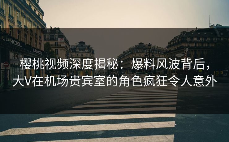 樱桃视频深度揭秘：爆料风波背后，大V在机场贵宾室的角色疯狂令人意外