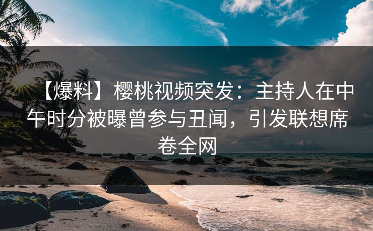 【爆料】樱桃视频突发：主持人在中午时分被曝曾参与丑闻，引发联想席卷全网
