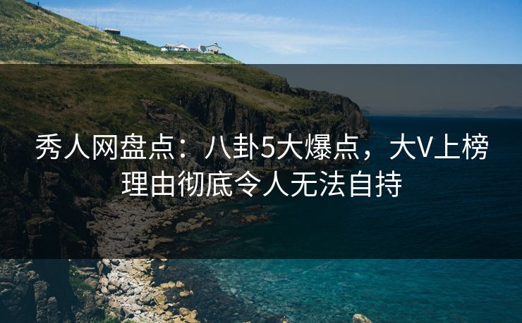 秀人网盘点：八卦5大爆点，大V上榜理由彻底令人无法自持