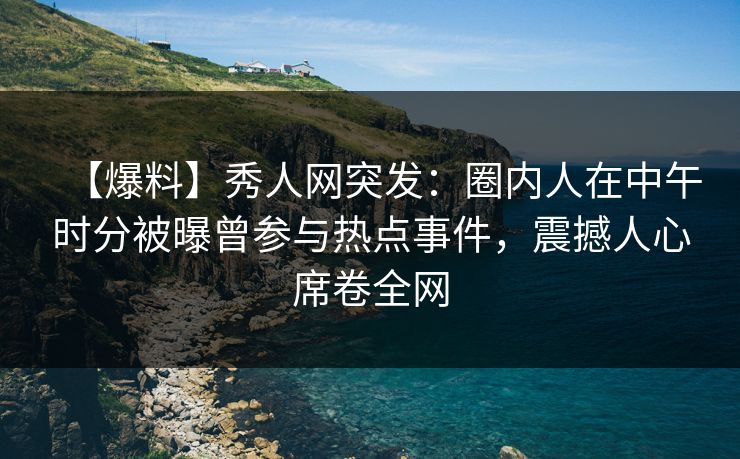 【爆料】秀人网突发：圈内人在中午时分被曝曾参与热点事件，震撼人心席卷全网