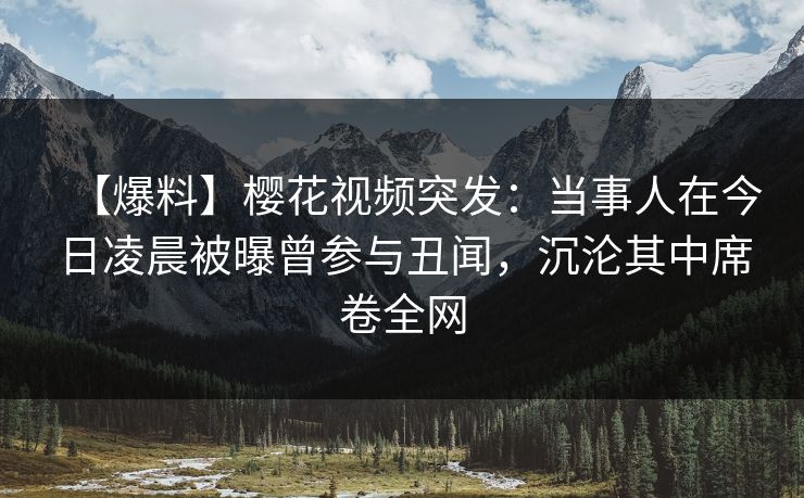 【爆料】樱花视频突发：当事人在今日凌晨被曝曾参与丑闻，沉沦其中席卷全网
