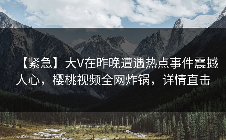 【紧急】大V在昨晚遭遇热点事件震撼人心，樱桃视频全网炸锅，详情直击