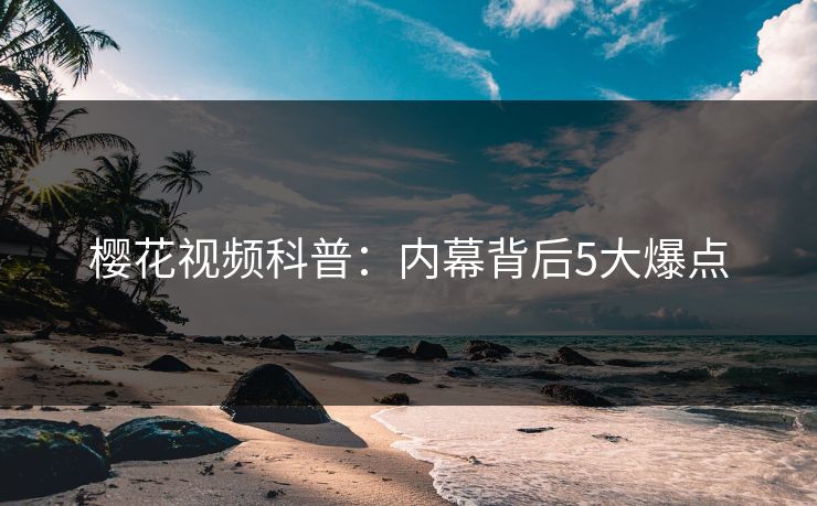 樱花视频科普：内幕背后5大爆点