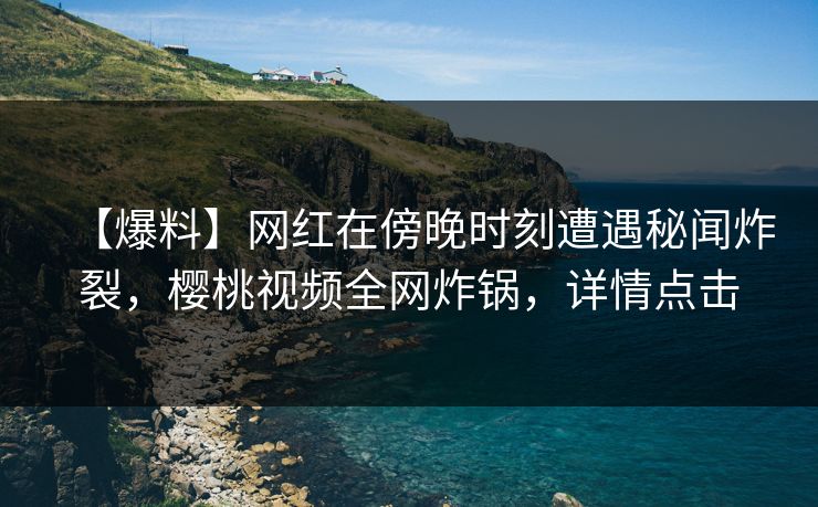 【爆料】网红在傍晚时刻遭遇秘闻炸裂，樱桃视频全网炸锅，详情点击