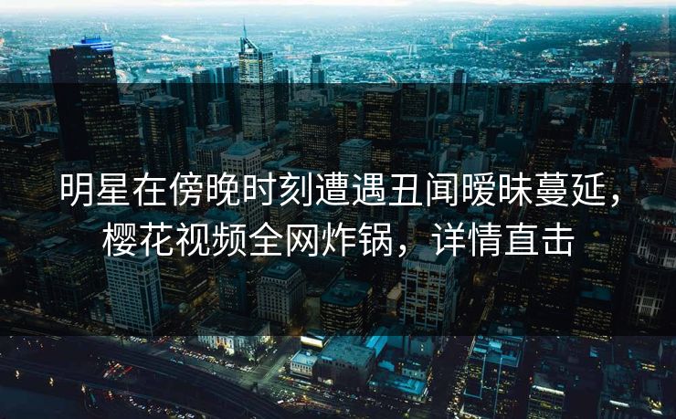 明星在傍晚时刻遭遇丑闻暧昧蔓延，樱花视频全网炸锅，详情直击