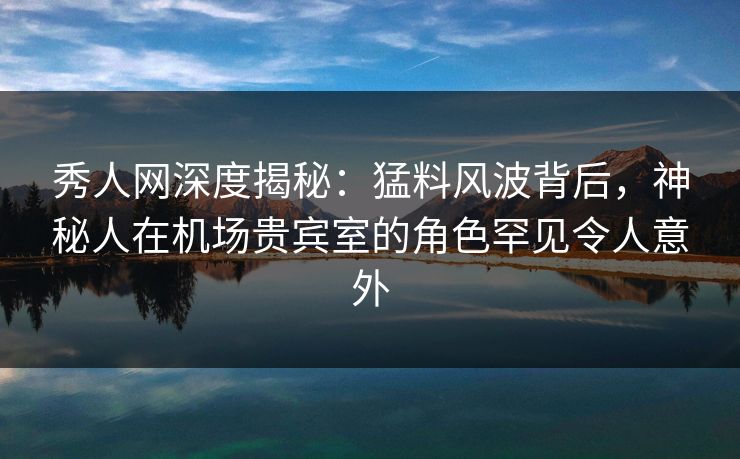 秀人网深度揭秘：猛料风波背后，神秘人在机场贵宾室的角色罕见令人意外