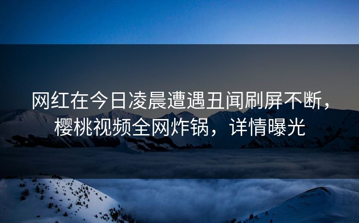 网红在今日凌晨遭遇丑闻刷屏不断，樱桃视频全网炸锅，详情曝光