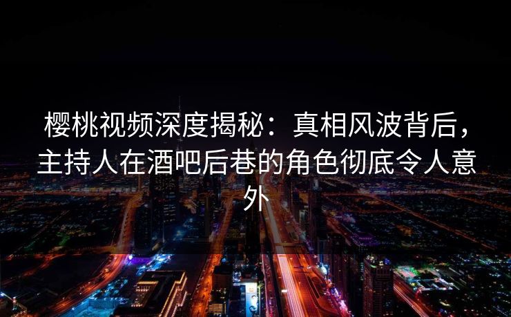 樱桃视频深度揭秘：真相风波背后，主持人在酒吧后巷的角色彻底令人意外