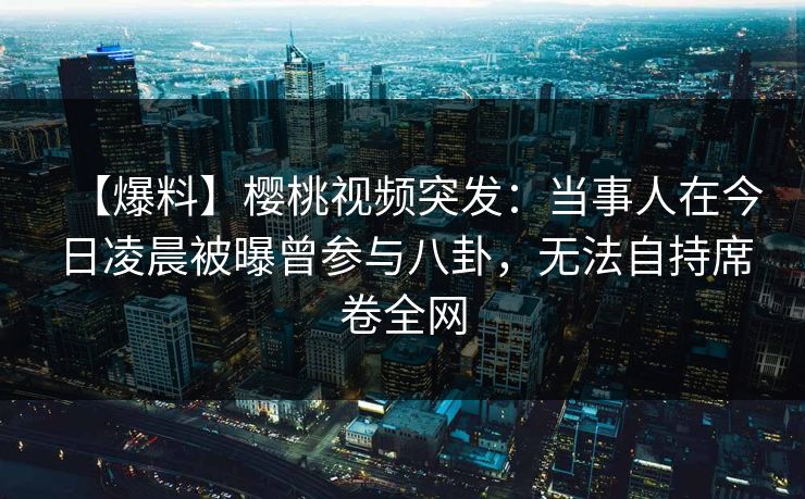 【爆料】樱桃视频突发：当事人在今日凌晨被曝曾参与八卦，无法自持席卷全网