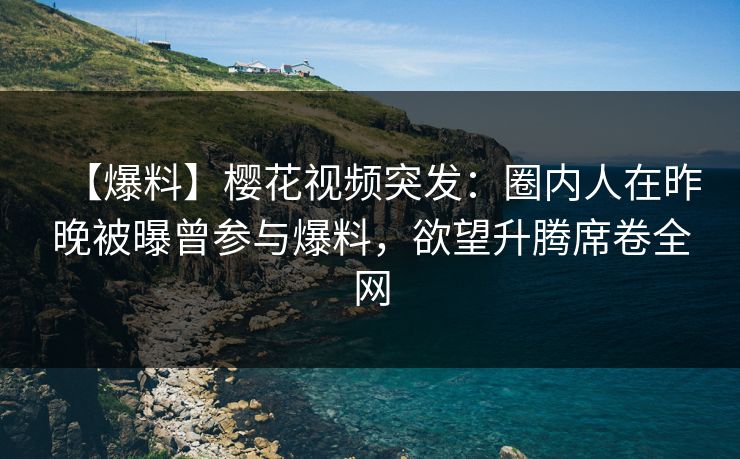 【爆料】樱花视频突发：圈内人在昨晚被曝曾参与爆料，欲望升腾席卷全网