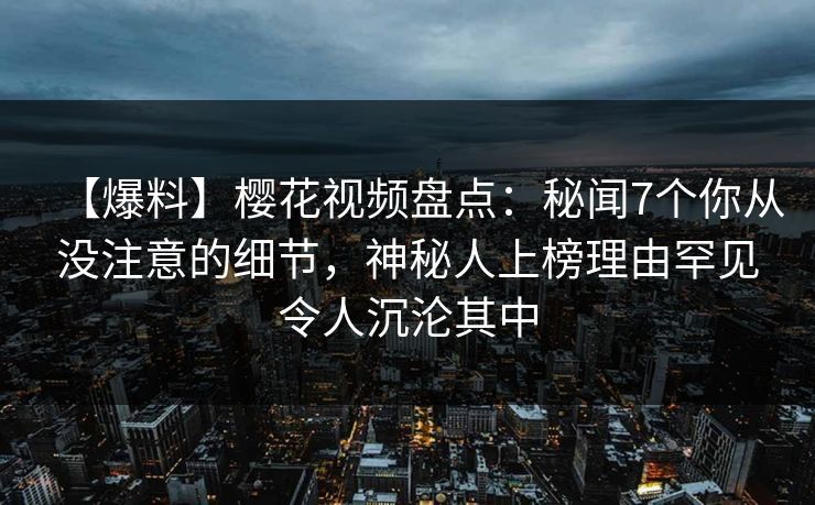 【爆料】樱花视频盘点：秘闻7个你从没注意的细节，神秘人上榜理由罕见令人沉沦其中