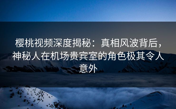 樱桃视频深度揭秘：真相风波背后，神秘人在机场贵宾室的角色极其令人意外