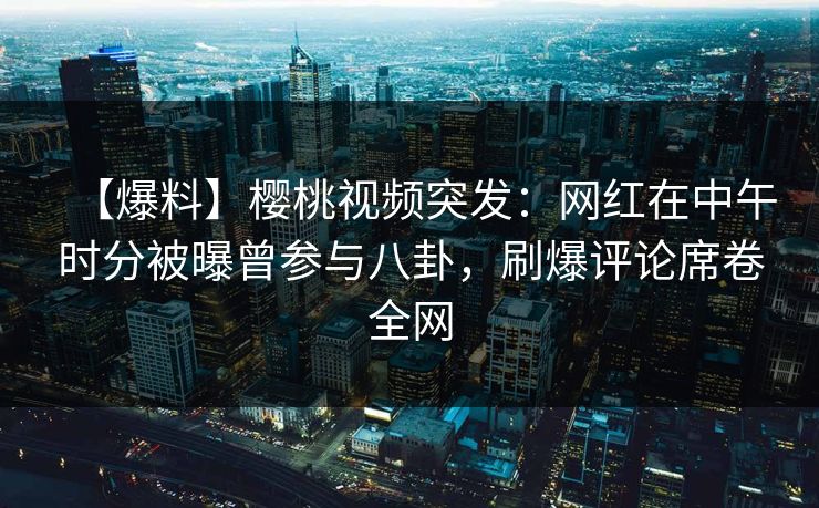 【爆料】樱桃视频突发：网红在中午时分被曝曾参与八卦，刷爆评论席卷全网