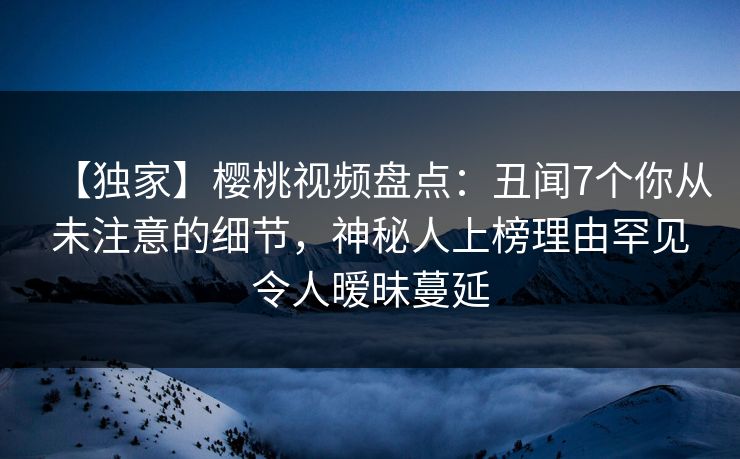 【独家】樱桃视频盘点：丑闻7个你从未注意的细节，神秘人上榜理由罕见令人暧昧蔓延