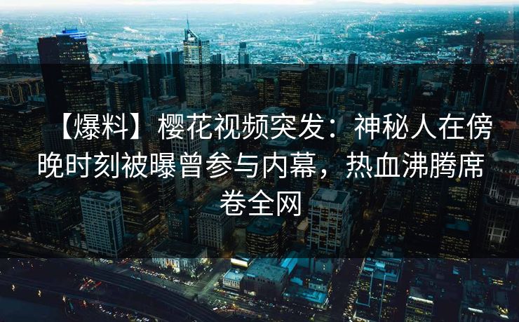 【爆料】樱花视频突发：神秘人在傍晚时刻被曝曾参与内幕，热血沸腾席卷全网
