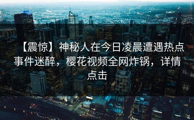 【震惊】神秘人在今日凌晨遭遇热点事件迷醉，樱花视频全网炸锅，详情点击
