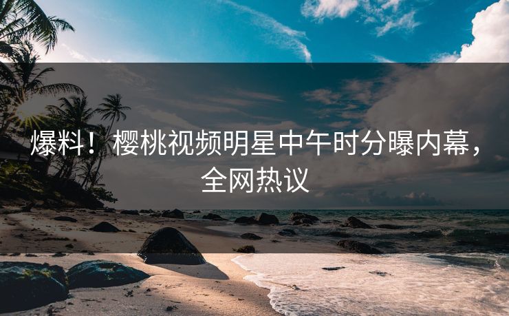 爆料！樱桃视频明星中午时分曝内幕，全网热议
