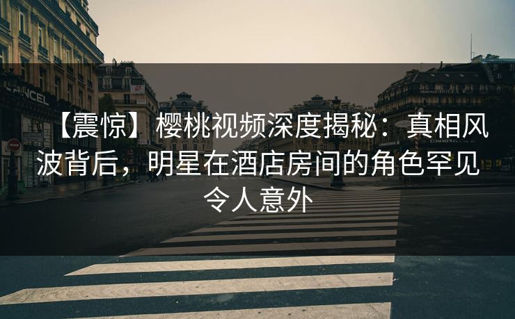 【震惊】樱桃视频深度揭秘：真相风波背后，明星在酒店房间的角色罕见令人意外