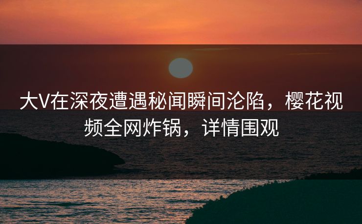 大V在深夜遭遇秘闻瞬间沦陷，樱花视频全网炸锅，详情围观