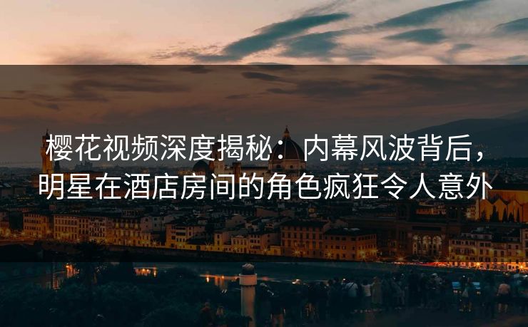 樱花视频深度揭秘：内幕风波背后，明星在酒店房间的角色疯狂令人意外
