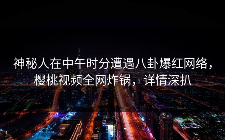 神秘人在中午时分遭遇八卦爆红网络，樱桃视频全网炸锅，详情深扒