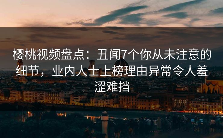 樱桃视频盘点：丑闻7个你从未注意的细节，业内人士上榜理由异常令人羞涩难挡