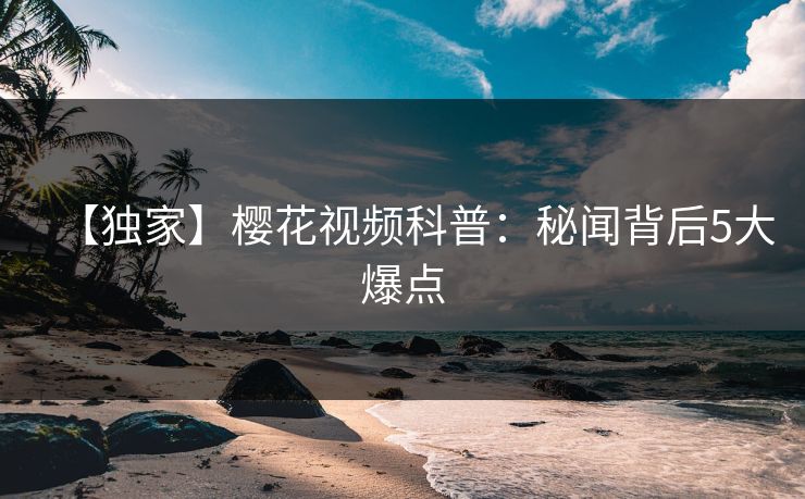 【独家】樱花视频科普：秘闻背后5大爆点