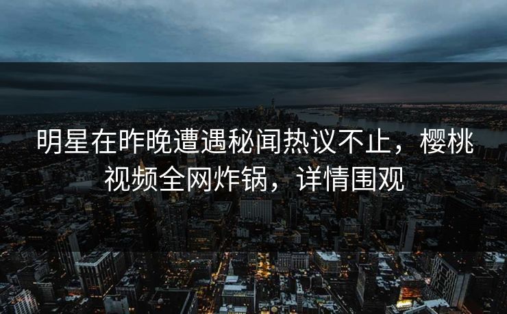 明星在昨晚遭遇秘闻热议不止，樱桃视频全网炸锅，详情围观