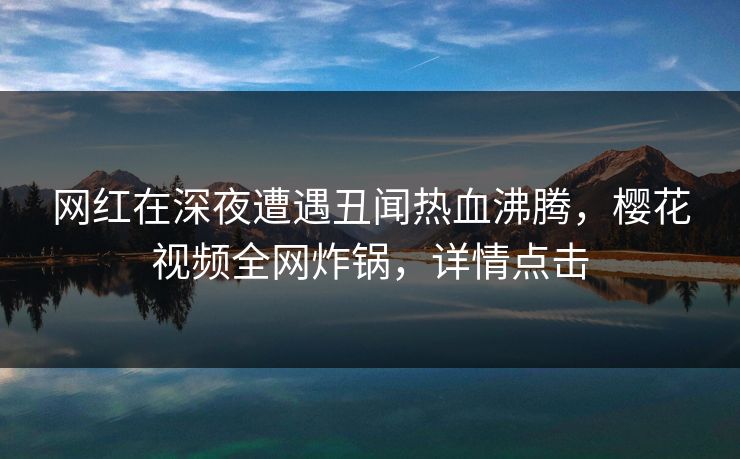 网红在深夜遭遇丑闻热血沸腾，樱花视频全网炸锅，详情点击