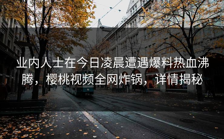 业内人士在今日凌晨遭遇爆料热血沸腾，樱桃视频全网炸锅，详情揭秘
