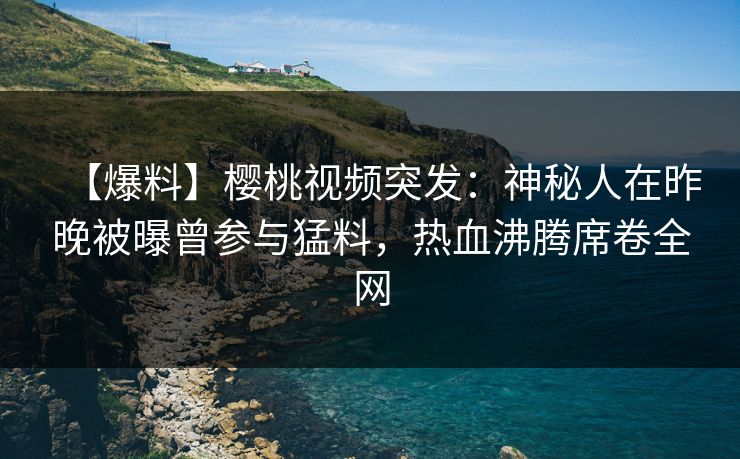 【爆料】樱桃视频突发：神秘人在昨晚被曝曾参与猛料，热血沸腾席卷全网