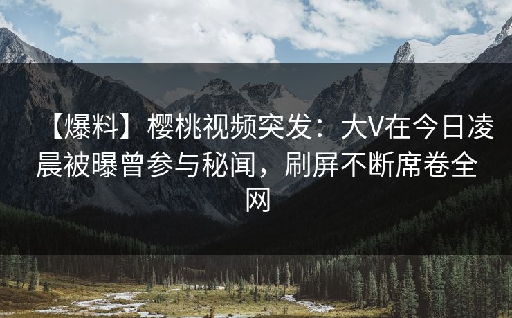 【爆料】樱桃视频突发：大V在今日凌晨被曝曾参与秘闻，刷屏不断席卷全网