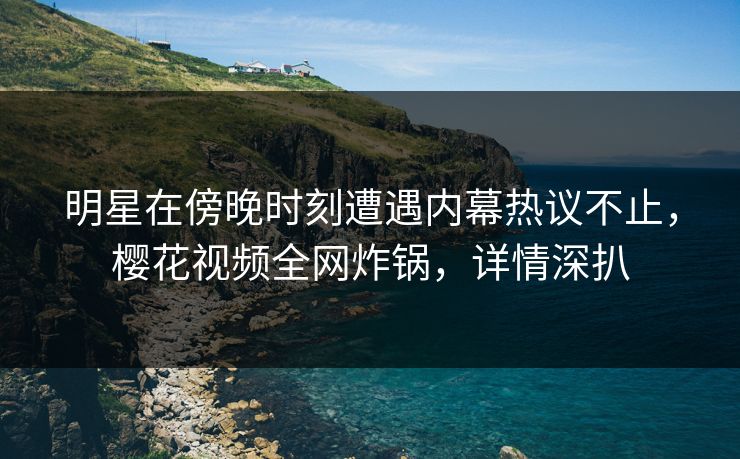 明星在傍晚时刻遭遇内幕热议不止，樱花视频全网炸锅，详情深扒