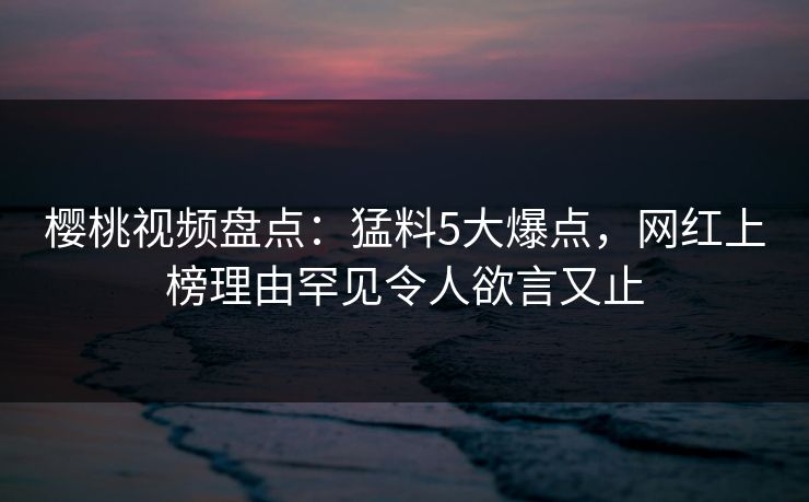 樱桃视频盘点：猛料5大爆点，网红上榜理由罕见令人欲言又止