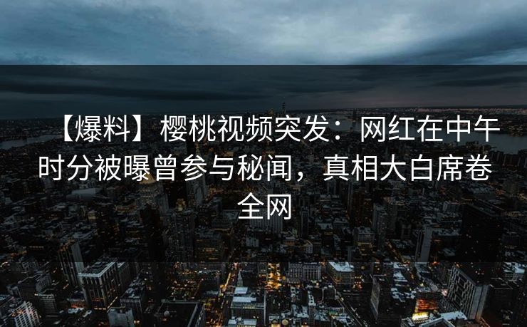 【爆料】樱桃视频突发：网红在中午时分被曝曾参与秘闻，真相大白席卷全网
