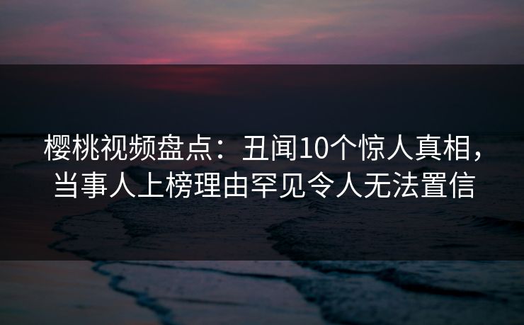 樱桃视频盘点：丑闻10个惊人真相，当事人上榜理由罕见令人无法置信