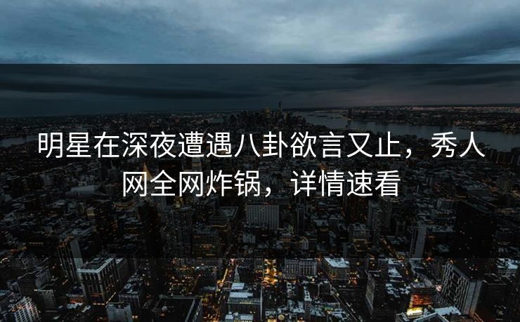 明星在深夜遭遇八卦欲言又止，秀人网全网炸锅，详情速看