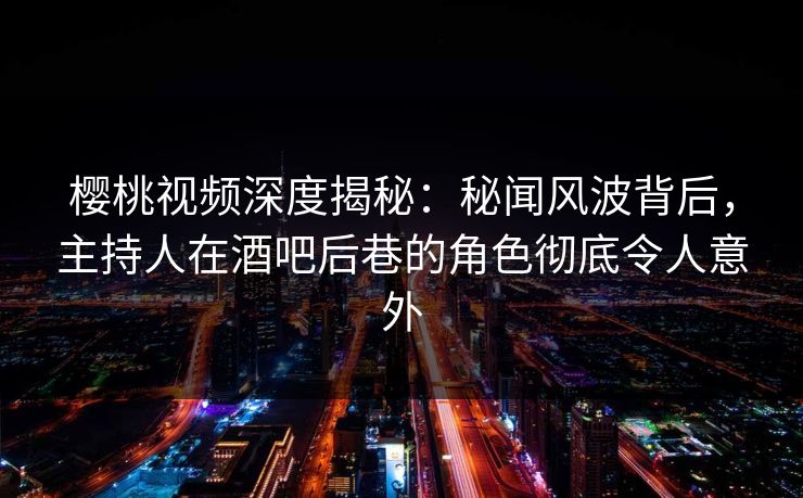 樱桃视频深度揭秘：秘闻风波背后，主持人在酒吧后巷的角色彻底令人意外