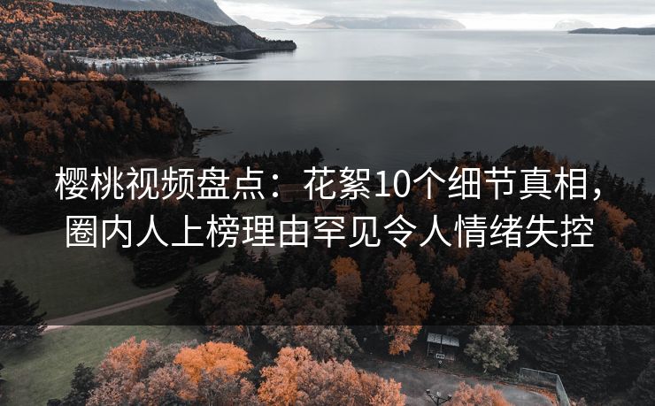 樱桃视频盘点：花絮10个细节真相，圈内人上榜理由罕见令人情绪失控