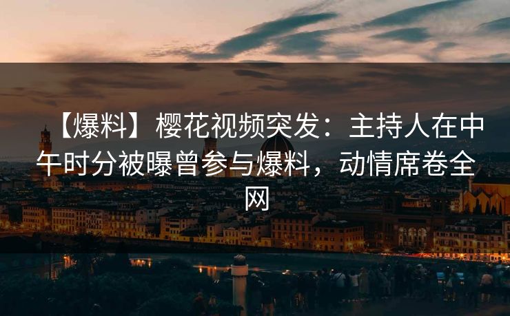 【爆料】樱花视频突发：主持人在中午时分被曝曾参与爆料，动情席卷全网