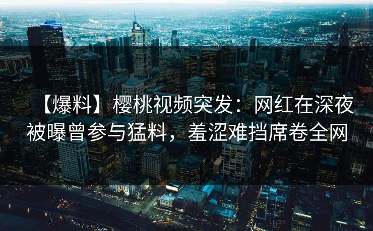 【爆料】樱桃视频突发：网红在深夜被曝曾参与猛料，羞涩难挡席卷全网