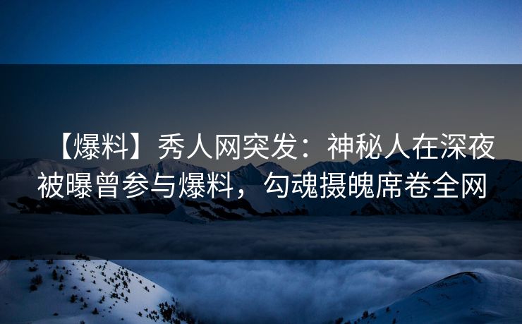 【爆料】秀人网突发：神秘人在深夜被曝曾参与爆料，勾魂摄魄席卷全网