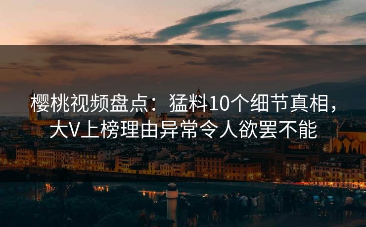 樱桃视频盘点：猛料10个细节真相，大V上榜理由异常令人欲罢不能
